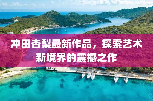 冲田杏梨最新作品，探索艺术新境界的震撼之作