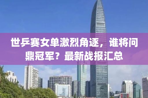 世乒赛女单激烈角逐，谁将问鼎冠军？最新战报汇总