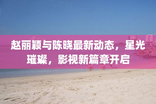 赵丽颖与陈晓最新动态，星光璀璨，影视新篇章开启