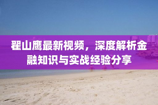 翟山鹰最新视频，深度解析金融知识与实战经验分享