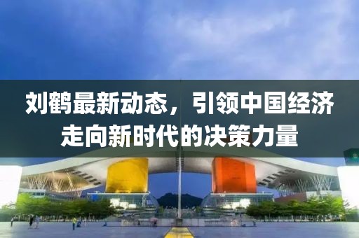 刘鹤最新动态，引领中国经济走向新时代的决策力量