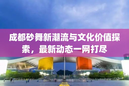 成都砂舞新潮流与文化价值探索，最新动态一网打尽