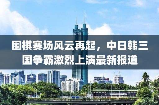 围棋赛场风云再起，中日韩三国争霸激烈上演最新报道