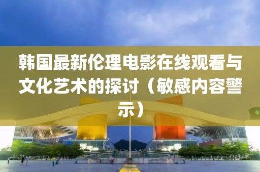 韩国最新伦理电影在线观看与文化艺术的探讨（敏感内容警示）