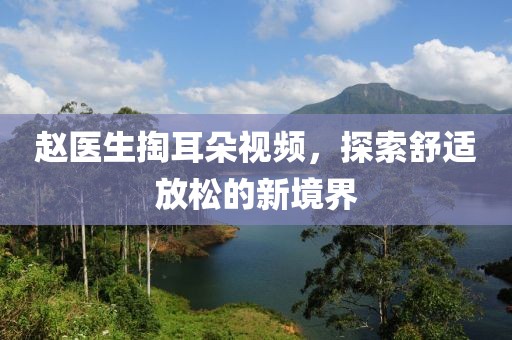 赵医生掏耳朵视频，探索舒适放松的新境界