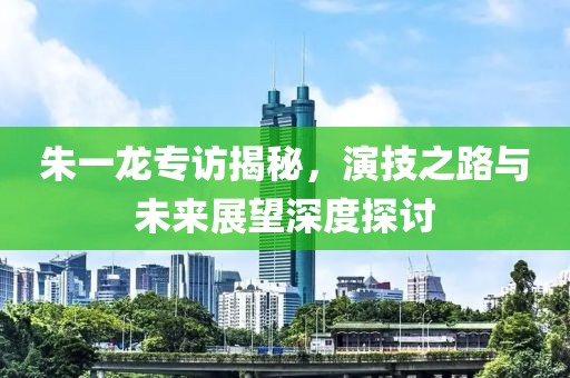 朱一龙专访揭秘，演技之路与未来展望深度探讨