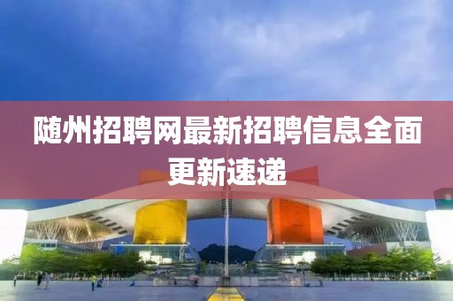 随州招聘网最新招聘信息全面更新速递