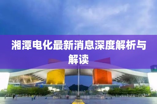 湘潭电化最新消息深度解析与解读