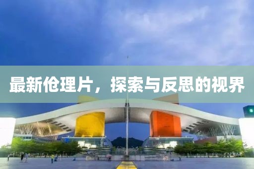 最新伧理片，探索与反思的视界