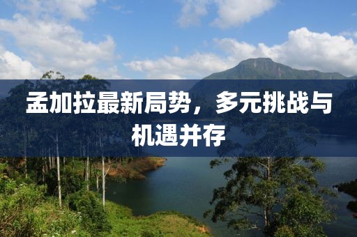 孟加拉最新局势，多元挑战与机遇并存