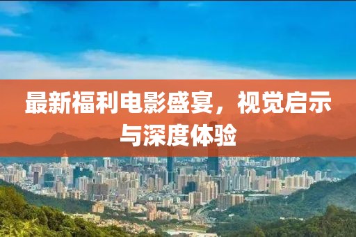 最新福利电影盛宴，视觉启示与深度体验