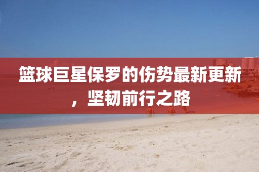 篮球巨星保罗的伤势最新更新，坚韧前行之路
