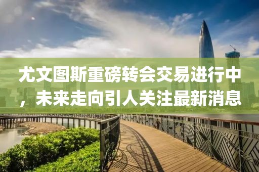 尤文图斯重磅转会交易进行中，未来走向引人关注最新消息