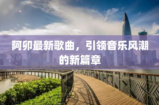 阿卯最新歌曲，引领音乐风潮的新篇章