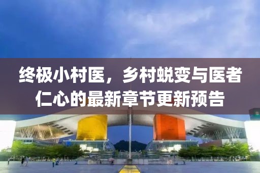 终极小村医，乡村蜕变与医者仁心的最新章节更新预告