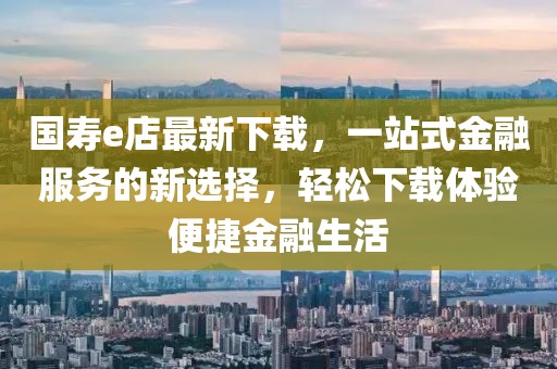 国寿e店最新下载，一站式金融服务的新选择，轻松下载体验便捷金融生活
